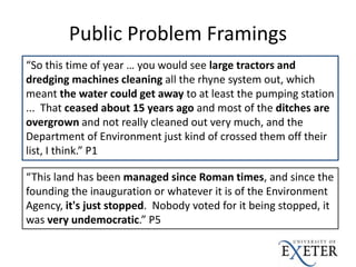 Public Problem Framings
“So this time of year … you would see large tractors and
dredging machines cleaning all the rhyne system out, which
meant the water could get away to at least the pumping station
... That ceased about 15 years ago and most of the ditches are
overgrown and not really cleaned out very much, and the
Department of Environment just kind of crossed them off their
list, I think.” P1
“This land has been managed since Roman times, and since the
founding the inauguration or whatever it is of the Environment
Agency, it's just stopped. Nobody voted for it being stopped, it
was very undemocratic.” P5
 
