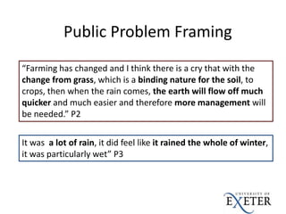 “Farming has changed and I think there is a cry that with the
change from grass, which is a binding nature for the soil, to
crops, then when the rain comes, the earth will flow off much
quicker and much easier and therefore more management will
be needed.” P2
Public Problem Framing
It was a lot of rain, it did feel like it rained the whole of winter,
it was particularly wet” P3
 