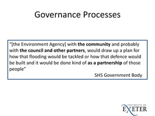 Governance Processes
“[the Environment Agency] with the community and probably
with the council and other partners, would draw up a plan for
how that flooding would be tackled or how that defence would
be built and it would be done kind of as a partnership of those
people”
SH5 Government Body
 