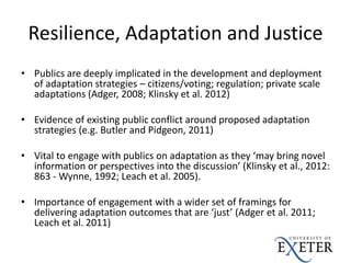 Resilience, Adaptation and Justice
• Publics are deeply implicated in the development and deployment
of adaptation strategies – citizens/voting; regulation; private scale
adaptations (Adger, 2008; Klinsky et al. 2012)
• Evidence of existing public conflict around proposed adaptation
strategies (e.g. Butler and Pidgeon, 2011)
• Vital to engage with publics on adaptation as they ‘may bring novel
information or perspectives into the discussion’ (Klinsky et al., 2012:
863 - Wynne, 1992; Leach et al. 2005).
• Importance of engagement with a wider set of framings for
delivering adaptation outcomes that are ‘just’ (Adger et al. 2011;
Leach et al. 2011)
 