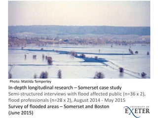 In-depth longitudinal research – Somerset case study
Semi-structured interviews with flood affected public (n=36 x 2),
flood professionals (n=28 x 2), August 2014 - May 2015
Survey of flooded areas – Somerset and Boston
(June 2015)
Photo: Matilda Temperley
 