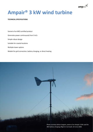 Ampair® 3 kW wind turbine 
TECHNICAL SPECIFICATIONS 
Variant of an MCS certified product 
Generates power continuously from 3 m/s 
Simple robust design 
Suitable for coastal locations 
Multiple tower options 
Models for grid connection, battery charging, or direct heating 
Photo courtesy Adrian Sargent, owner of an Ampair 3 kW used for 
48V battery charging offgrid in Cornwall, UK since 2000. 
 