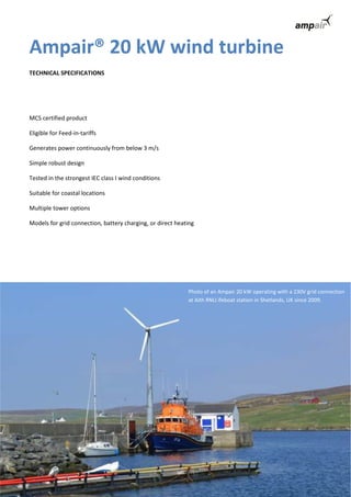 Ampair® 20 kW wind turbine 
TECHNICAL SPECIFICATIONS 
MCS certified product 
Eligible for Feed-in-tariffs 
Generates power continuously from below 3 m/s 
Simple robust design 
Tested in the strongest IEC class I wind conditions 
Suitable for coastal locations 
Multiple tower options 
Models for grid connection, battery charging, or direct heating 
Photo of an Ampair 20 kW operating with a 230V grid connection 
at Aith RNLI ifeboat station in Shetlands, UK since 2009. 
 