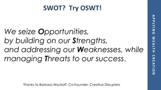 APPLYINGWEALTHCREATION
We seize Opportunities,
by building on our Strengths,
and addressing our Weaknesses, while
managing Threats to our success.
SWOT? Try OSWT!
Thanks to Barbara Wyckoff, Co-Founder, Creative Disrupters
 