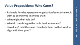 APPLYINGWEALTHCREATION
Value Propositions: Who Cares?
• Rationale for why a person or organization/enterprise would
want to be involved in a value chain
• What might their role be?
• What do they bring to the table (besides money)?
• How does/could the value chain help them do their work or
align with their goals?
87
 