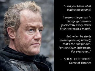 “…Do you know what
leadership means?
It means the person in
charge get second-
guessed by every clever
little twat with a mouth.
But, when he starts
second-guessing himself,
that’s the end for him.
For the clever little twats.
For everyone…”
- SER ALLISER THORNE
Game of Thrones
 
