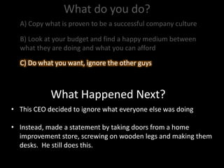 What do you do?
What Happened Next?
• This CEO decided to ignore what everyone else was doing
• Instead, made a statement by taking doors from a home
improvement store, screwing on wooden legs and making them
desks. He still does this.
A) Copy what is proven to be a successful company culture
B) Look at your budget and find a happy medium between
what they are doing and what you can afford
C) Do what you want, ignore the other guysC) Do what you want, ignore the other guys
 