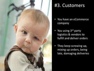 #3. Customers
• You have an eCommerce
company
• You using 3rd party
logistics & vendors to
fulfill and deliver orders
• They keep screwing up,
mixing up orders, being
late, damaging deliveries
 