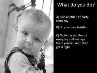 A) Find another 3rd party
company
What do you do?
C) Go to the warehouse
everyday and manage
them yourself until they
get it right
B) Do your own logistics
 
