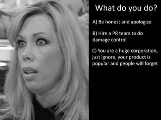 A) Be honest and apologize
What do you do?
B) Hire a PR team to do
damage control
C) You are a huge corporation,
just ignore, your product is
popular and people will forget
 