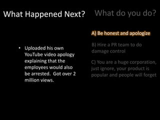 What Happened Next?
• Uploaded his own
YouTube video apology
explaining that the
employees would also
be arrested. Got over 2
million views.
What do you do?
A) Be honest and apologize
B) Hire a PR team to do
damage control
C) You are a huge corporation,
just ignore, your product is
popular and people will forget
A) Be honest and apologize
 
