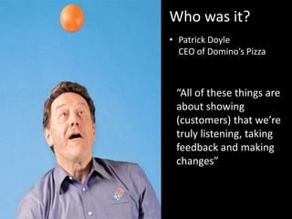 Who was it?
• Patrick Doyle
CEO of Domino’s Pizza
“All of these things are
about showing
(customers) that we’re
truly listening, taking
feedback and making
changes”
 