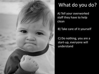 A) Tell your overworked
staff they have to help
clean
What do you do?
B) Take care of it yourself
C) Do nothing, you are a
start-up, everyone will
understand
 