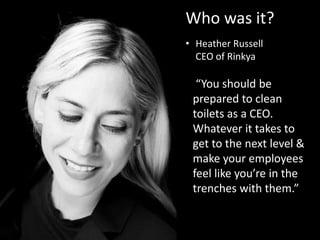 Who was it?
• Heather Russell
CEO of Rinkya
“You should be
prepared to clean
toilets as a CEO.
Whatever it takes to
get to the next level &
make your employees
feel like you’re in the
trenches with them.”
 