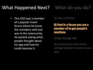 What Happened Next?
• This CEO was a member
of a popular travel
forum where he knew
the members well and
was in the community.
He posted asking what
people thought about
his app and how he
could improve it.
What do you do?
A) Hire a PR firm
B) Post in a forum you are a
member of to get people’s
reactions
C) Buy Google Ads
D) Stand out on the street
and get people to look at your
app.
B) Post in a forum you are a
member of to get people’s
reactions
 