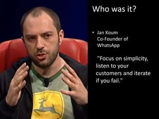 Who was it?
• Jan Koum
Co-Founder of
WhatsApp
"Focus on simplicity,
listen to your
customers and iterate
if you fail."
 