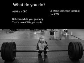 What do you do?
A) Hire a CEO
B) Learn while you go along.
That’s how CEOs get made
C) Make someone internal
the CEO
 