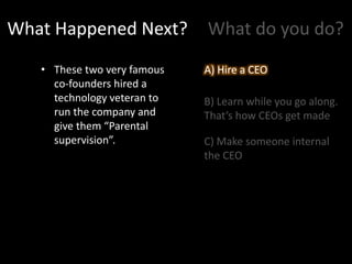 What Happened Next?
• These two very famous
co-founders hired a
technology veteran to
run the company and
give them “Parental
supervision”.
What do you do?
A) Hire a CEO
B) Learn while you go along.
That’s how CEOs get made
C) Make someone internal
the CEO
A) Hire a CEO
 