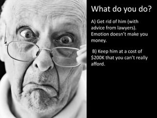 What do you do?
A) Get rid of him (with
advice from lawyers).
Emotion doesn’t make you
money.
B) Keep him at a cost of
$200K that you can’t really
afford.
 