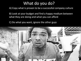 What do you do?
A) Copy what is proven to be a successful company culture
B) Look at your budget and find a happy medium between
what they are doing and what you can afford
C) Do what you want, ignore the other guys
 