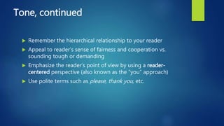Tone, continued
 Remember the hierarchical relationship to your reader
 Appeal to reader’s sense of fairness and cooperation vs.
sounding tough or demanding
 Emphasize the reader’s point of view by using a reader-
centered perspective (also known as the “you” approach)
 Use polite terms such as please, thank you, etc.
 
