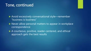 Tone, continued
 Avoid excessively conversational style—remember
“business is business”
 Never allow personal matters to appear in workplace
correspondence
 A courteous, positive, reader-centered, and ethical
approach gets the best results
 