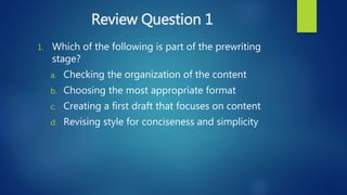 Review Question 1
1. Which of the following is part of the prewriting
stage?
a. Checking the organization of the content
b. Choosing the most appropriate format
c. Creating a first draft that focuses on content
d. Revising style for conciseness and simplicity
 