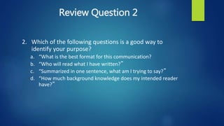 Review Question 2
2. Which of the following questions is a good way to
identify your purpose?
a. “What is the best format for this communication?
b. “Who will read what I have written?”
c. “Summarized in one sentence, what am I trying to say?”
d. “How much background knowledge does my intended reader
have?”
 