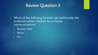 Review Question 3
3. Which of the following formats was traditionally the
preferred written medium for in-house
communications?
a. Business letter
b. Memo
c. Fax
 