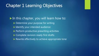Chapter 1 Learning Objectives
 In this chapter, you will learn how to:
 Determine your purpose for writing
 Identify your intended audience
 Perform productive prewriting activities
 Complete revision-ready first drafts
 Rewrite effectively to achieve appropriate tone
 