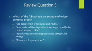 Review Question 5
5. Which of the following is an example of writer-
centered prose?
a. “We accept most credit cards and PayPal.”
b. “Your order will be shipped as soon as you specify the
desired size and color.”
c. “You may reach us by telephone until 3:00 p.m. on
Fridays.”
d. “Thank you for your order.”
 