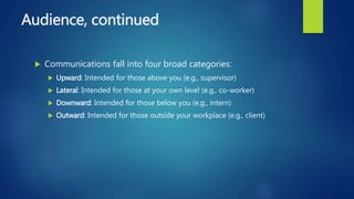 Audience, continued
 Communications fall into four broad categories:
 Upward: Intended for those above you (e.g., supervisor)
 Lateral: Intended for those at your own level (e.g., co-worker)
 Downward: Intended for those below you (e.g., intern)
 Outward: Intended for those outside your workplace (e.g., client)
 