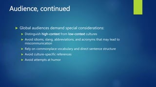Audience, continued
 Global audiences demand special considerations:
 Distinguish high-context from low-context cultures
 Avoid idioms, slang, abbreviations, and acronyms that may lead to
miscommunication
 Rely on commonplace vocabulary and direct sentence structure
 Avoid culture-specific references
 Avoid attempts at humor
 