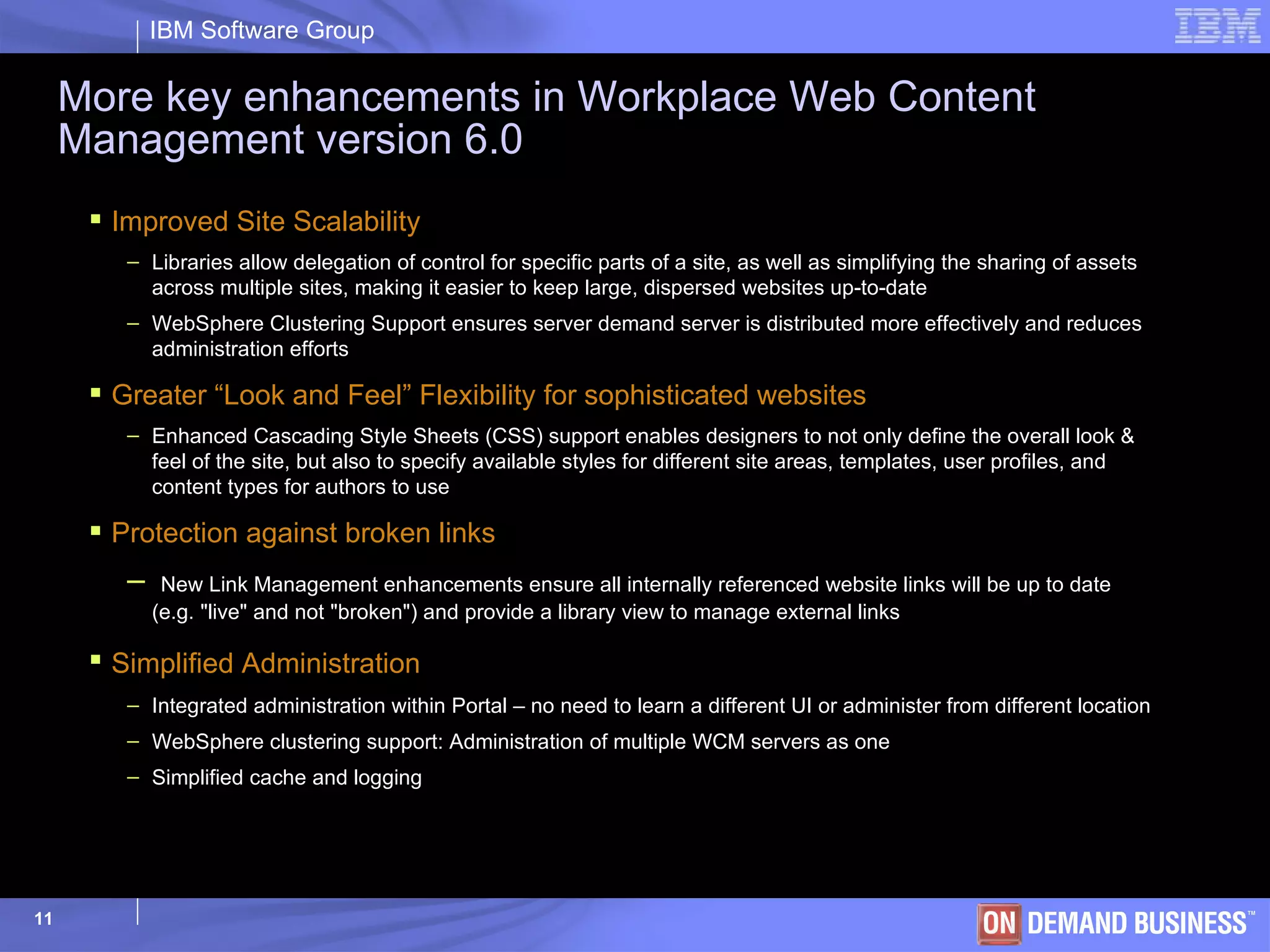 More key enhancements in Workplace Web Content Management version 6.0 Improved Site Scalability Libraries allow delegation of control for specific parts of a site, as well as simplifying the sharing of assets across multiple sites, making it easier to keep large, dispersed websites up-to-date WebSphere Clustering Support ensures server demand server is distributed more effectively and reduces administration efforts Greater “Look and Feel” Flexibility for sophisticated websites Enhanced Cascading Style Sheets (CSS) support enables designers to not only define the overall look & feel of the site, but also to specify available styles for different site areas, templates, user profiles, and content types for authors to use Protection against broken links New Link Management enhancements ensure all internally referenced website links will be up to date (e.g. &quot;live&quot; and not &quot;broken&quot;) and provide a library view to manage external links Simplified Administration   Integrated administration within Portal – no need to learn a different UI or administer from different location WebSphere clustering support: Administration of multiple WCM servers as one Simplified cache and logging 