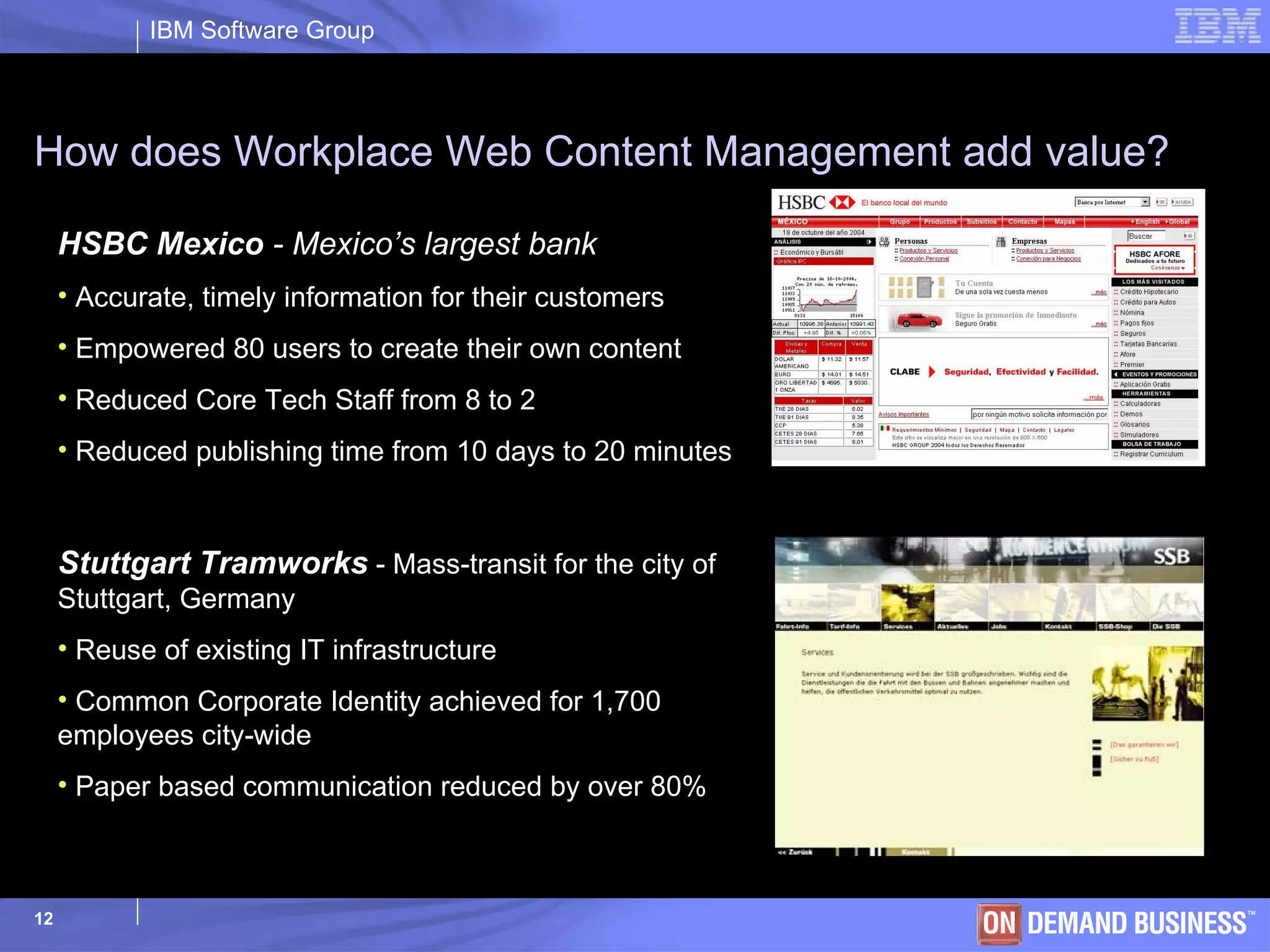 How does Workplace Web Content Management add value?   HSBC Mexico  - Mexico’s largest bank Accurate, timely information for their customers Empowered 80 users to create their own content Reduced Core Tech Staff from 8 to 2  Reduced publishing time from 10 days to 20 minutes Stuttgart Tramworks   - Mass-transit for the city of Stuttgart, Germany Reuse of existing IT infrastructure Common Corporate Identity achieved for 1,700 employees city-wide Paper based communication reduced by over 80%  