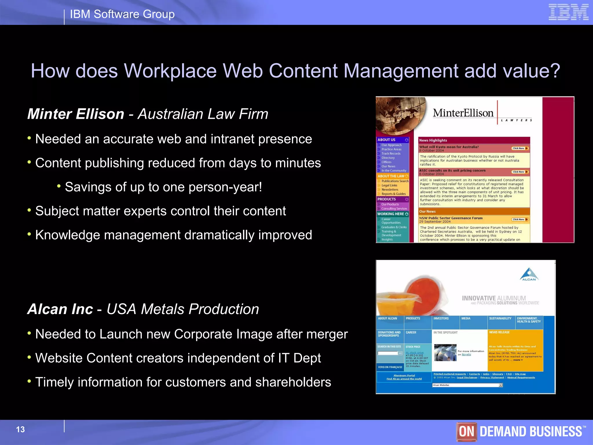 How does Workplace Web Content Management add value? Minter Ellison  - Australian Law Firm Needed an accurate web and intranet presence Content publishing reduced from days to minutes Savings of up to one person-year! Subject matter experts control their content Knowledge management dramatically improved Alcan Inc  -  USA Metals Production Needed to Launch new Corporate Image after merger Website Content creators independent of IT Dept Timely information for customers and shareholders 