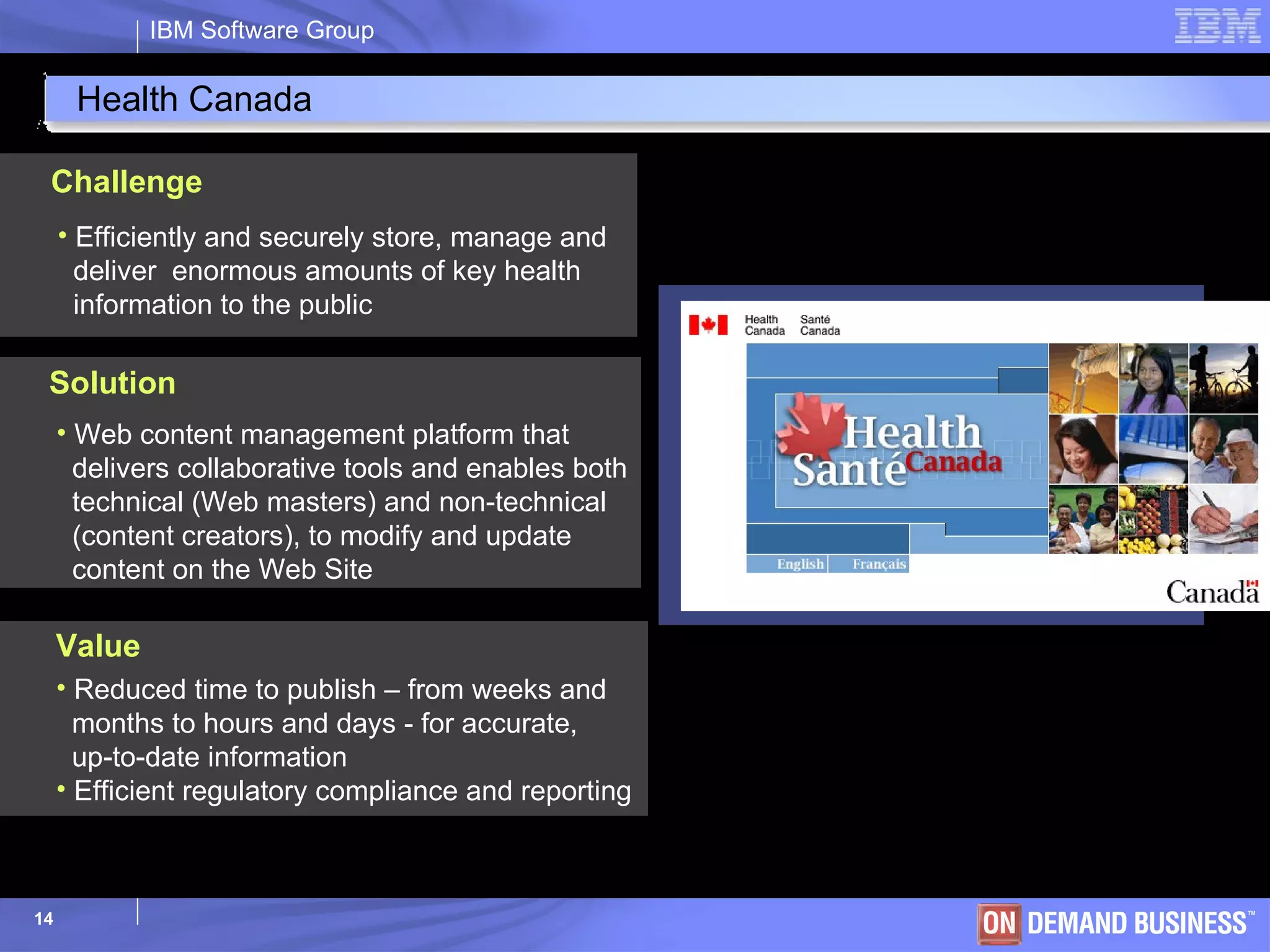 Health Canada Efficiently and securely store, manage and   deliver  enormous amounts of key health    information to the public Challenge Web content management platform that    delivers collaborative tools and enables both   technical (Web masters) and non-technical    (content creators), to modify and update   content on the Web Site Solution Reduced time to publish – from weeks and  months to hours and days - for accurate,  up-to-date information  Efficient regulatory compliance and reporting  Value 