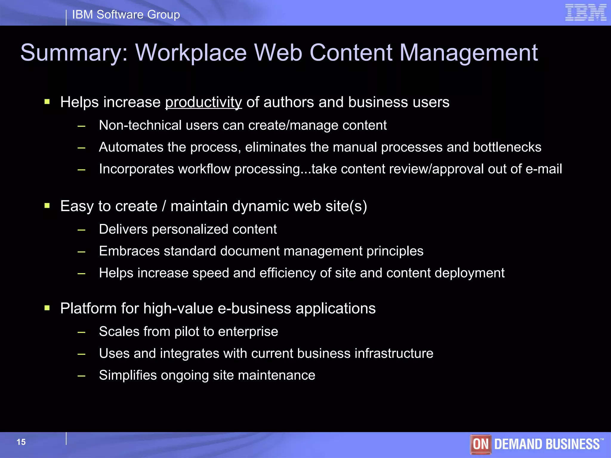 Summary: Workplace Web Content Management Helps   increase  productivity  of authors and business users Non-technical users can create/manage content Automates the process, eliminates the manual processes and bottlenecks Incorporates workflow processing...take content review/approval out of e-mail Easy to create / maintain dynamic web site(s) Delivers personalized content  Embraces standard document management principles Helps increase speed and efficiency of site and content deployment Platform for high-value e-business applications Scales from pilot to enterprise Uses and integrates with current business infrastructure Simplifies ongoing site maintenance 
