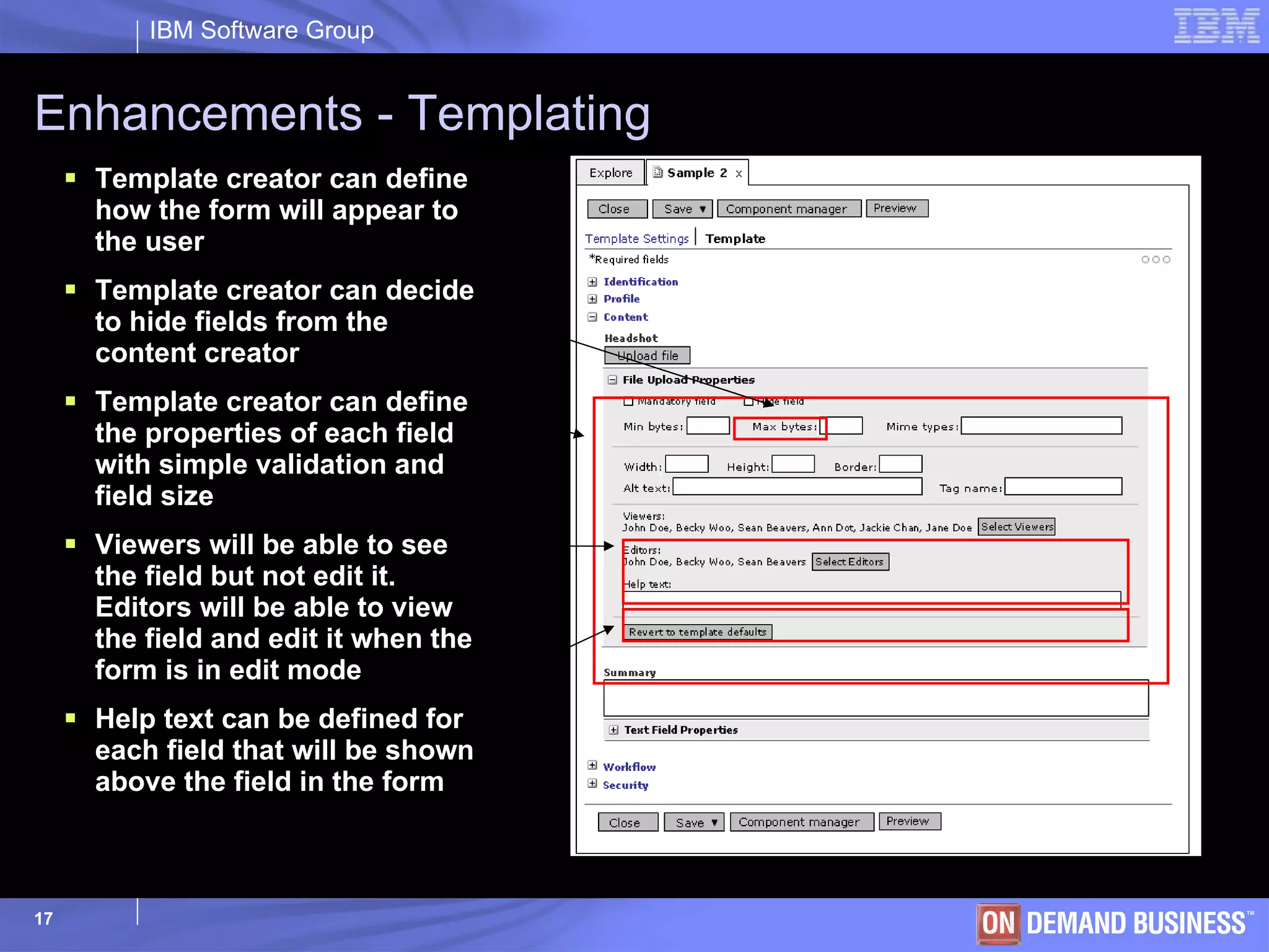 Enhancements - Templating Template creator can define how the form will appear to the user Template creator can decide to hide fields from the content creator Template creator can define the properties of each field with simple validation and field size Viewers will be able to see the field but not edit it. Editors will be able to view the field and edit it when the form is in edit mode Help text can be defined for each field that will be shown above the field in the form 