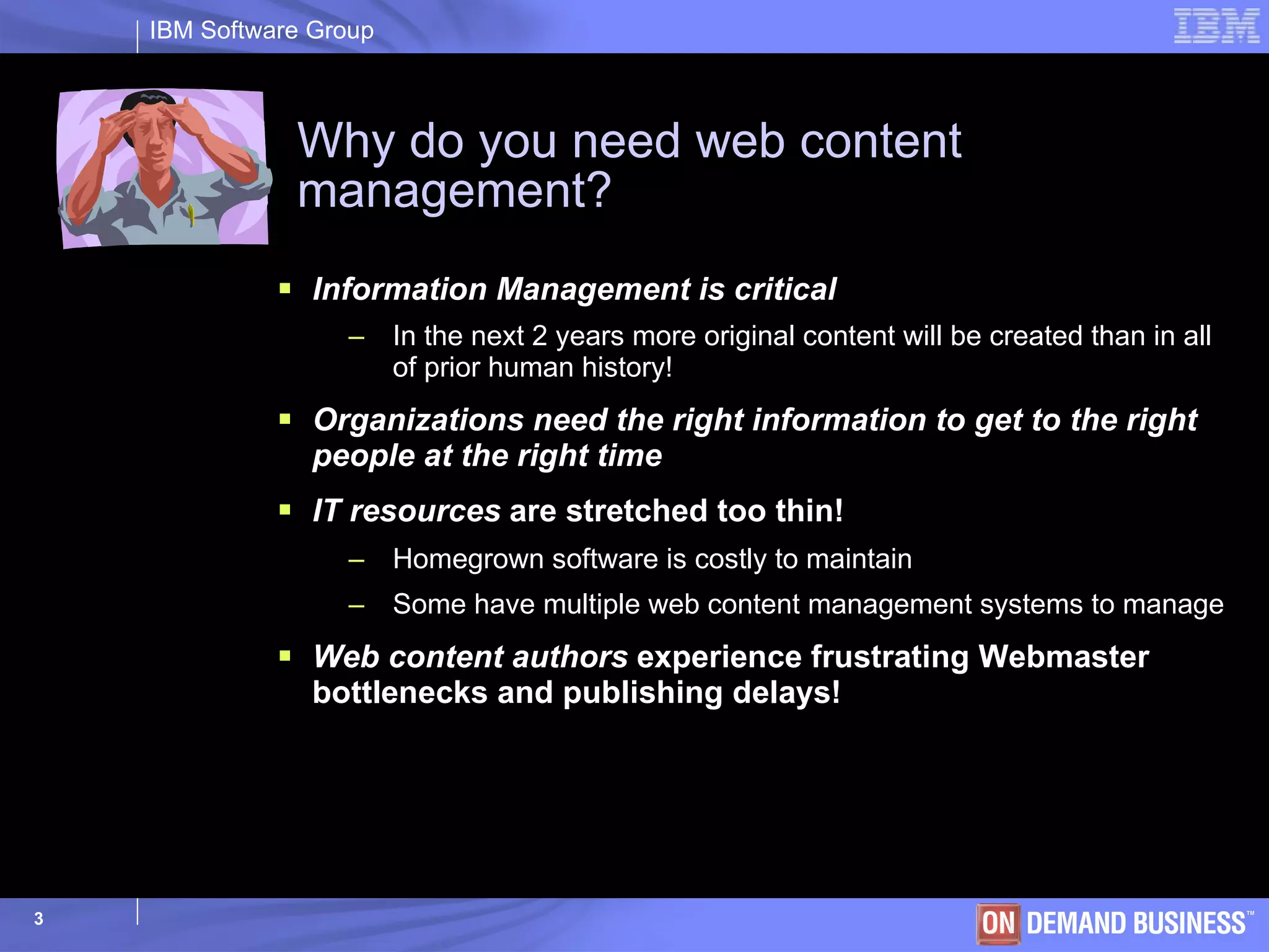 Why do you need web content management? Information Management is critical   In the next 2 years more original content will be created than in all of prior human history! Organizations need the right information to get to the right people at the right time IT resources  are stretched too thin! Homegrown software is costly to maintain Some have multiple web content management systems to manage Web content authors  experience frustrating Webmaster bottlenecks and publishing delays! 
