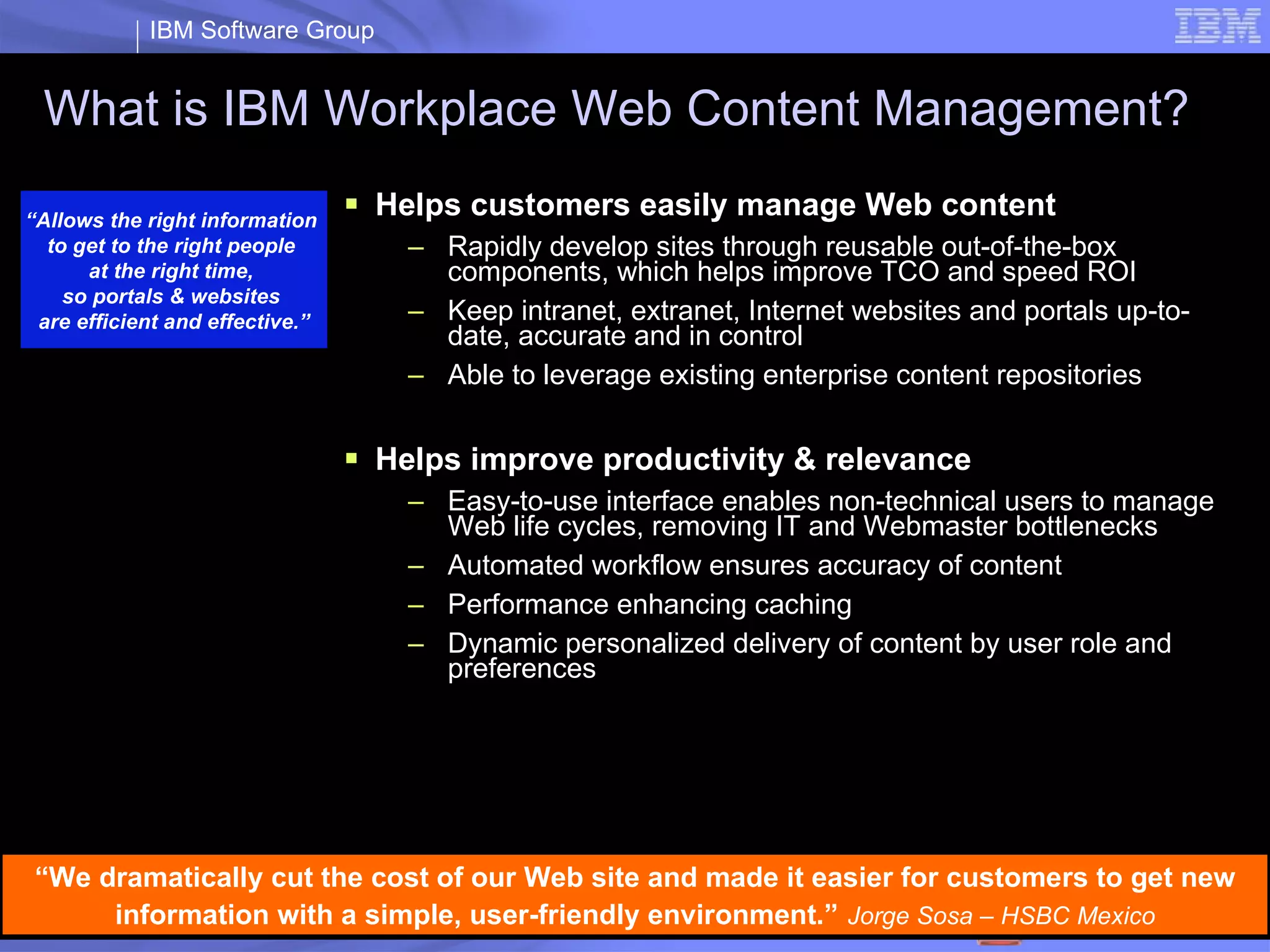 What is IBM Workplace Web Content Management? Helps customers easily manage Web content Rapidly develop sites through reusable out-of-the-box components, which helps improve TCO and speed ROI  Keep intranet, extranet, Internet websites and portals up-to-date, accurate and in control  Able to leverage existing enterprise content repositories Helps improve productivity & relevance  Easy-to-use  interface  enables non-technical  users to manage Web life cycles, removing IT and Webmaster bottlenecks  Automated workflow ensures accuracy of content Performance enhancing caching  Dynamic personalized delivery of content by user role and preferences “ Allows the right information  to get to the right people  at the right time,  so portals & websites  are efficient and effective.” “ We dramatically cut the cost of our Web site and made it easier for customers to get new information with a simple, user-friendly environment.”   Jorge Sosa – HSBC Mexico 