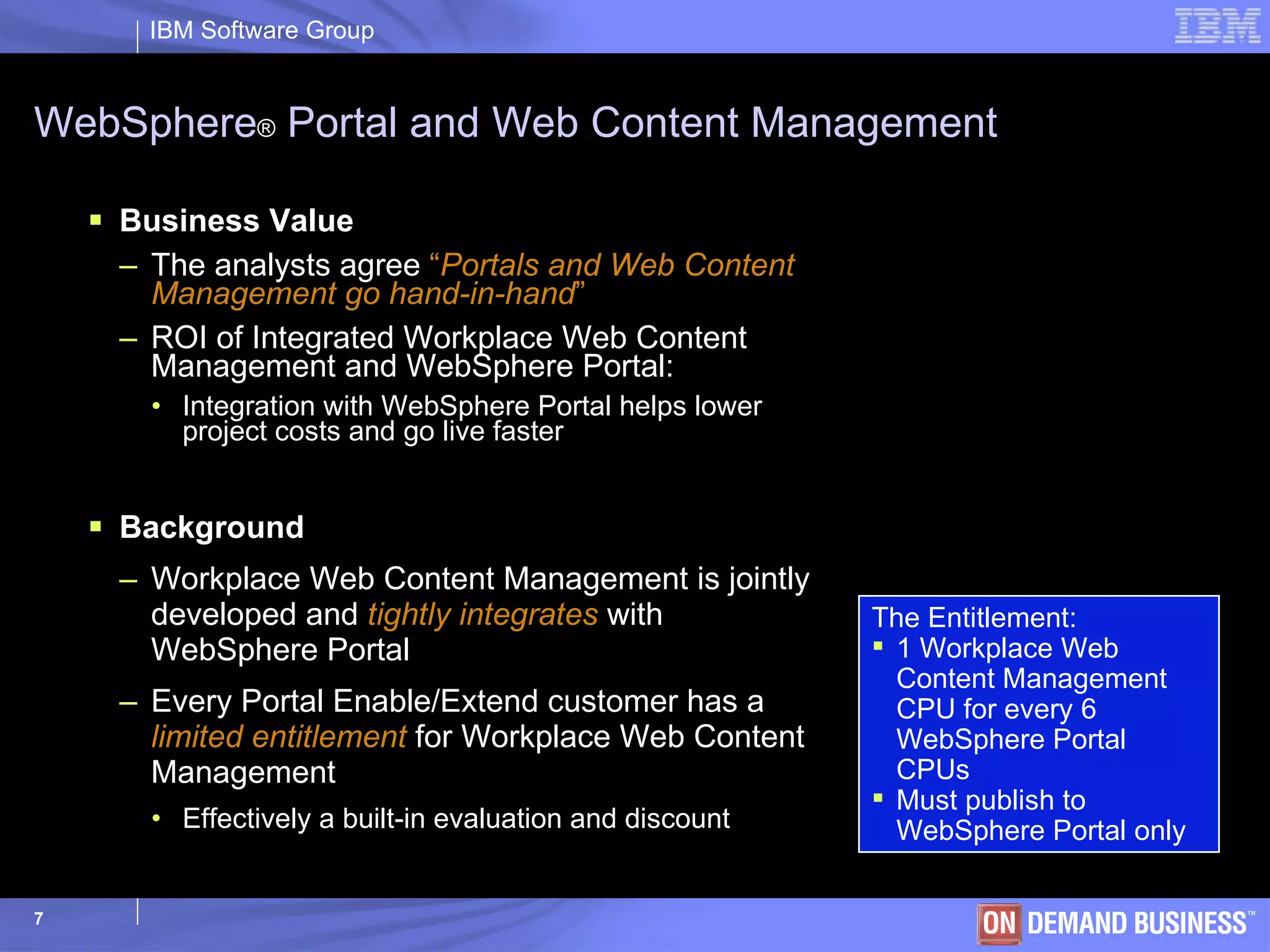 WebSphere ®  Portal and Web Content Management Business Value The analysts agree  “ Portals and Web Content Management go hand-in-hand ”  ROI of Integrated Workplace Web Content Management and WebSphere Portal:  Integration with WebSphere Portal helps lower project costs and go live faster Background Workplace Web Content Management is jointly developed and  tightly integrates  with WebSphere   Portal  Every Portal Enable/Extend customer has a  limited entitlement  for Workplace Web Content Management Effectively a built-in evaluation and discount The Entitlement:  1 Workplace Web Content Management CPU for every 6 WebSphere   Portal CPUs Must publish to  WebSphere  Portal only 