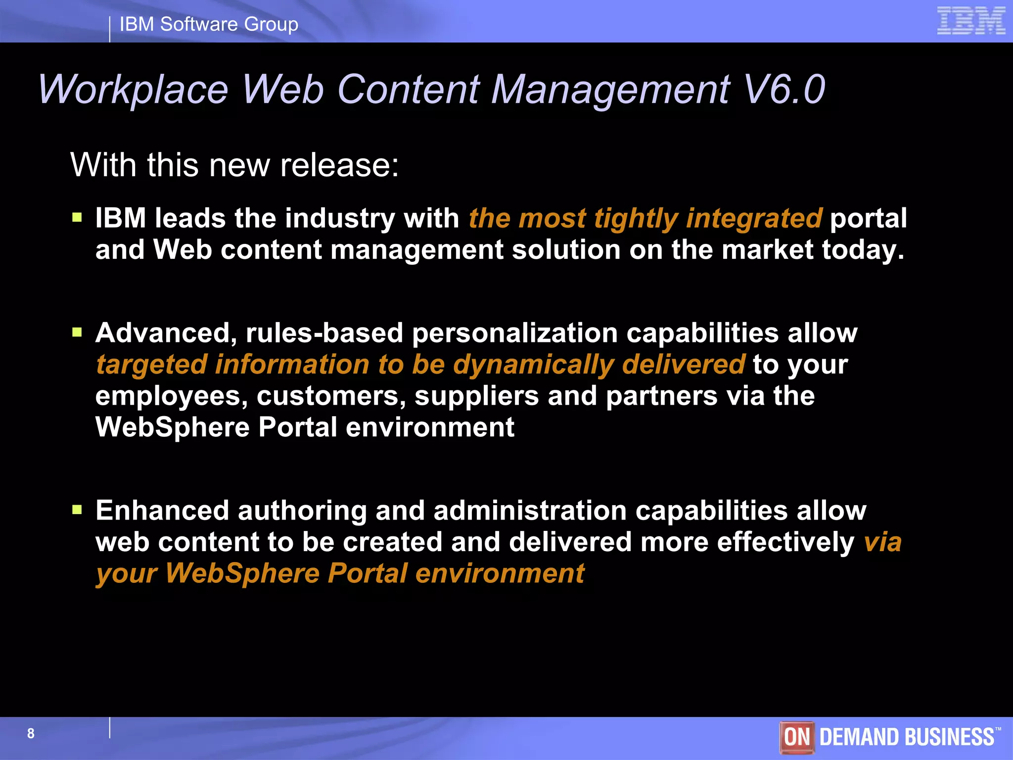 Workplace Web Content Management V6.0 With this new release: IBM leads the industry with  the most tightly integrated  portal and Web content management solution on the market today.  Advanced, rules-based personalization capabilities allow  targeted information to be dynamically delivered  to your employees, customers, suppliers and partners via the WebSphere Portal environment Enhanced authoring and administration capabilities allow web content to be created and delivered more effectively  via your WebSphere Portal environment 