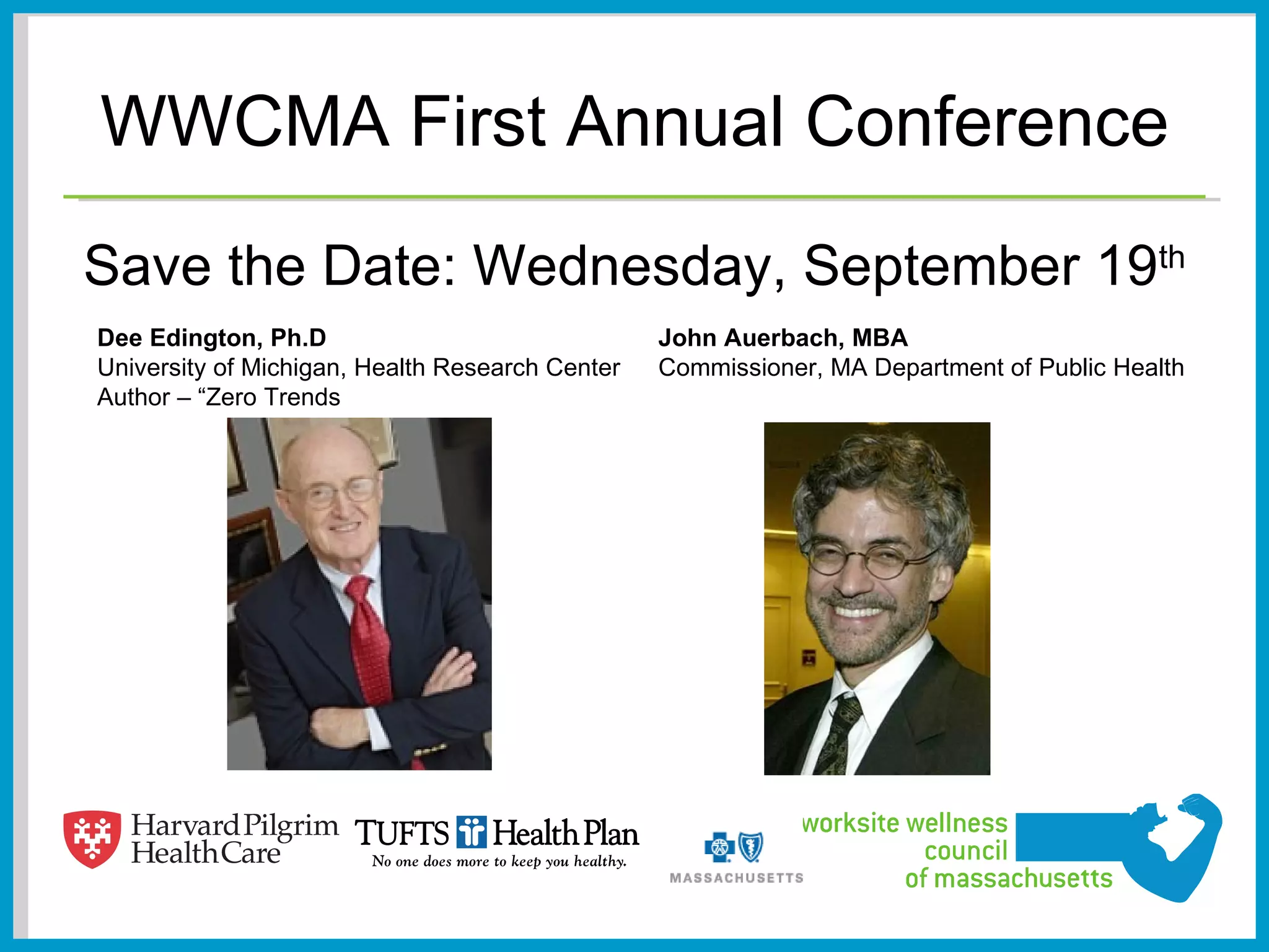 WWCMA First Annual Conference
Save the Date: Wednesday, September 19th
Dee Edington, Ph.D                               John Auerbach, MBA
University of Michigan, Health Research Center   Commissioner, MA Department of Public Health
Author – “Zero Trends
 