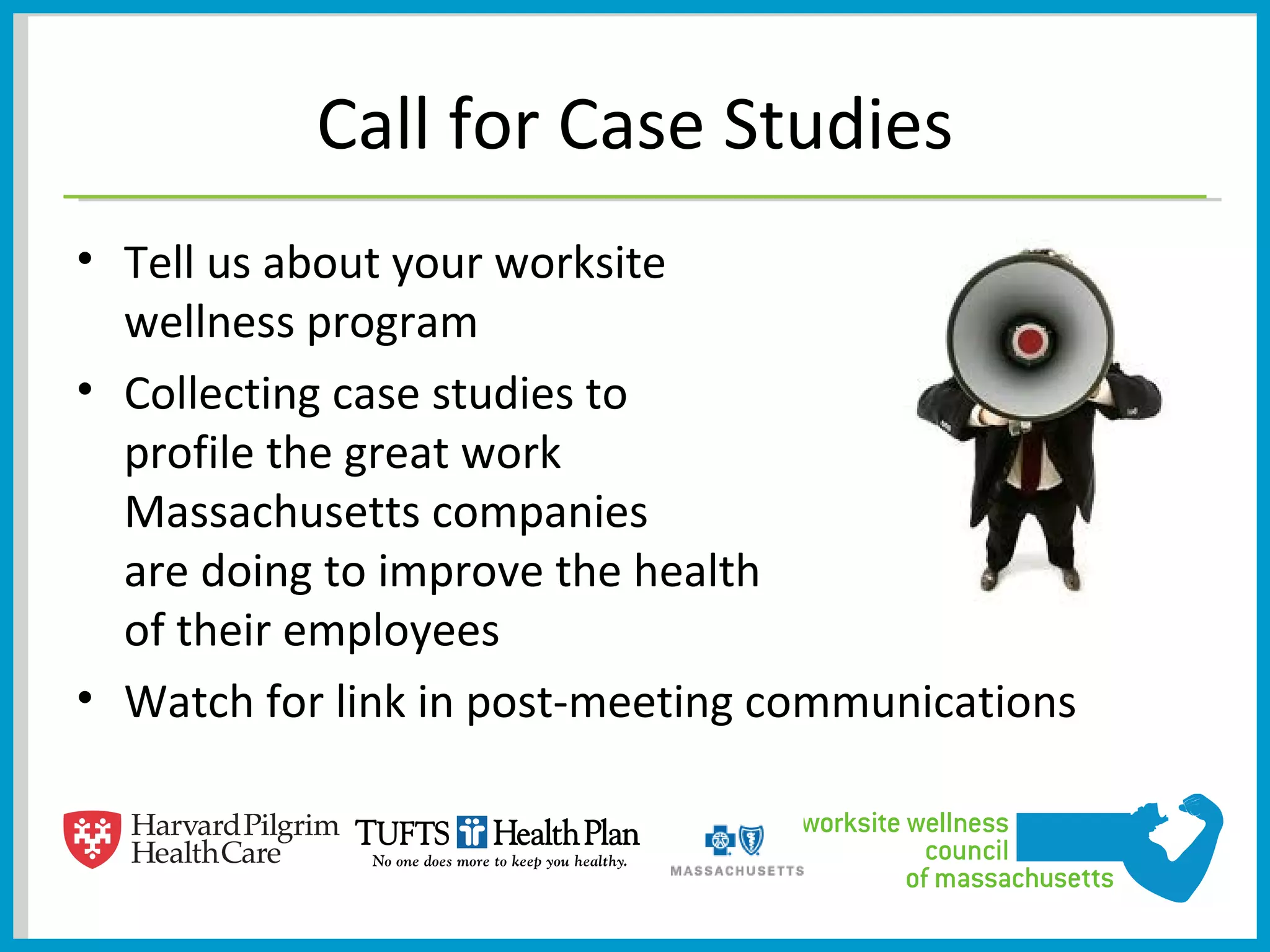 Call for Case Studies
• Tell us about your worksite
  wellness program
• Collecting case studies to
  profile the great work
  Massachusetts companies
  are doing to improve the health
  of their employees
• Watch for link in post-meeting communications
 