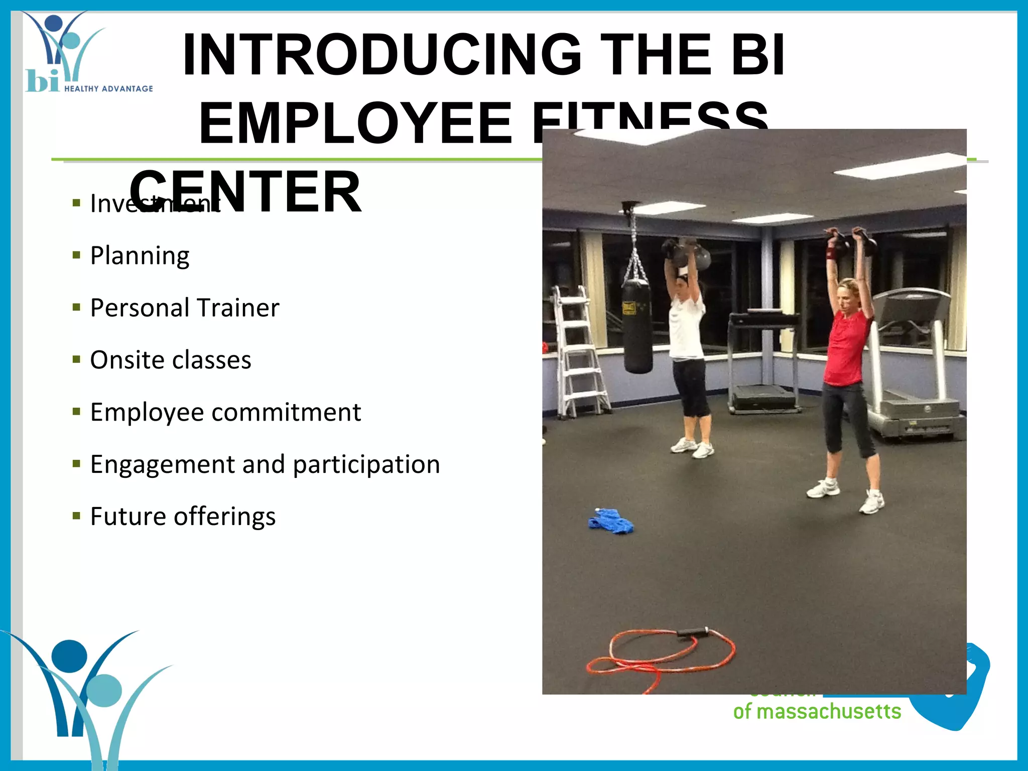 INTRODUCING THE BI
          EMPLOYEE FITNESS
     CENTER
▪ Investment
▪ Planning
▪ Personal Trainer
▪ Onsite classes
▪ Employee commitment
▪ Engagement and participation
▪ Future offerings
 