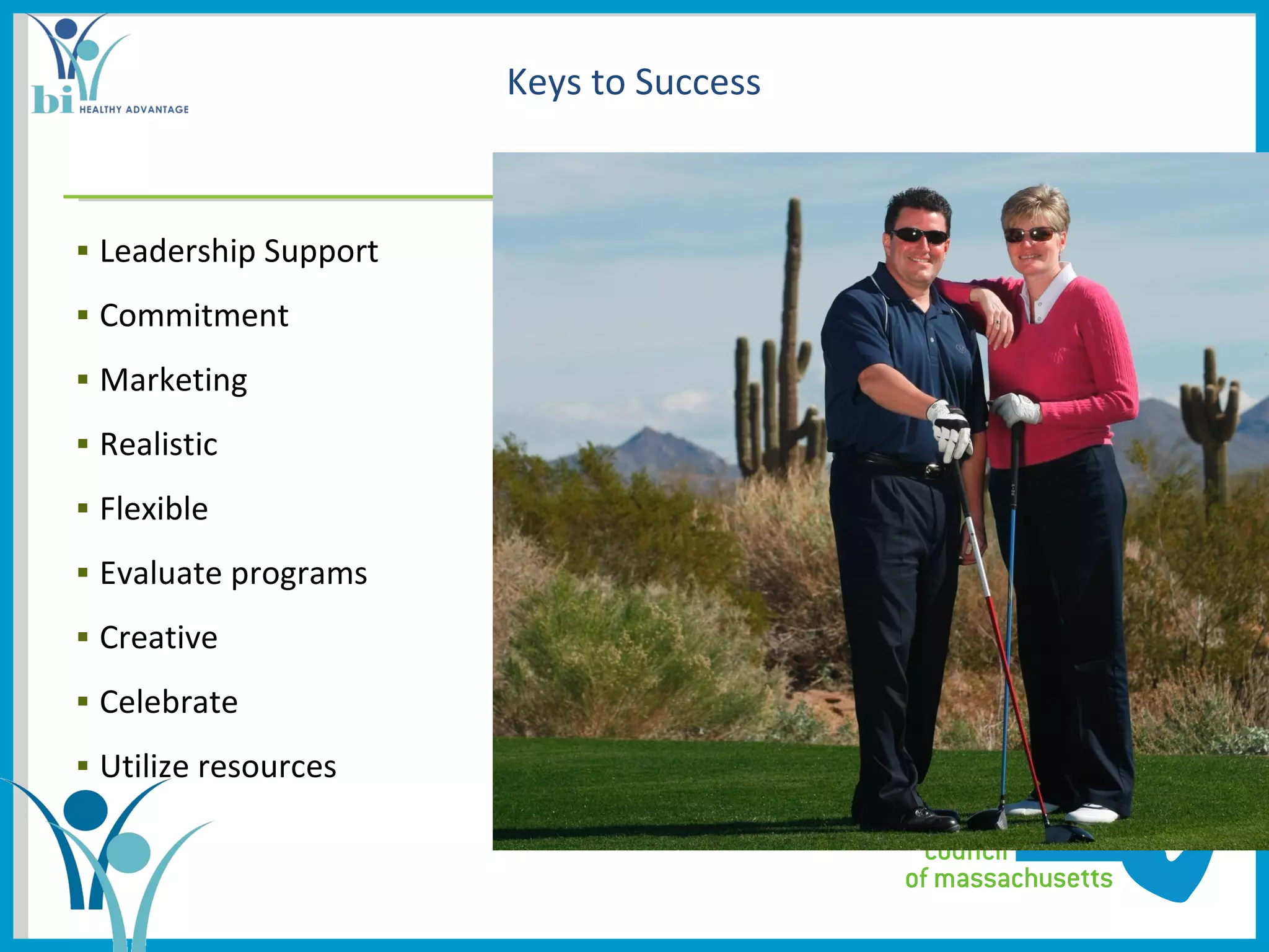 Keys to Success



▪ Leadership Support           ▪ Add physical activity Picture(s) here
▪ Commitment
▪ Marketing
▪ Realistic
▪ Flexible
▪ Evaluate programs
▪ Creative
▪ Celebrate
▪ Utilize resources
 
