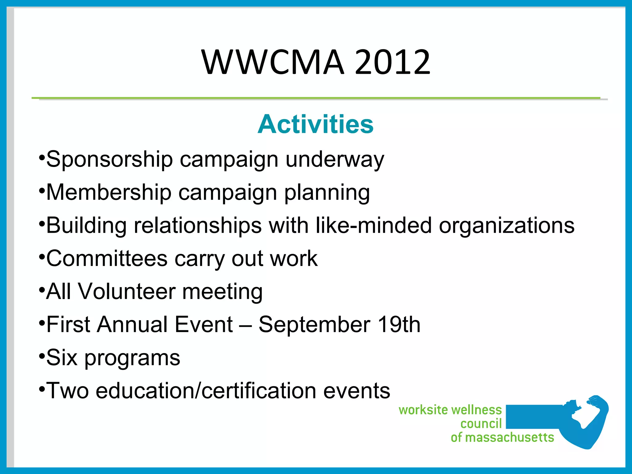 WWCMA 2012
                      Activities
•Sponsorship campaign underway
•Membership campaign planning
•Building relationships with like-minded organizations
•Committees carry out work
•All Volunteer meeting
•First Annual Event – September 19th
•Six programs
•Two education/certification events
 