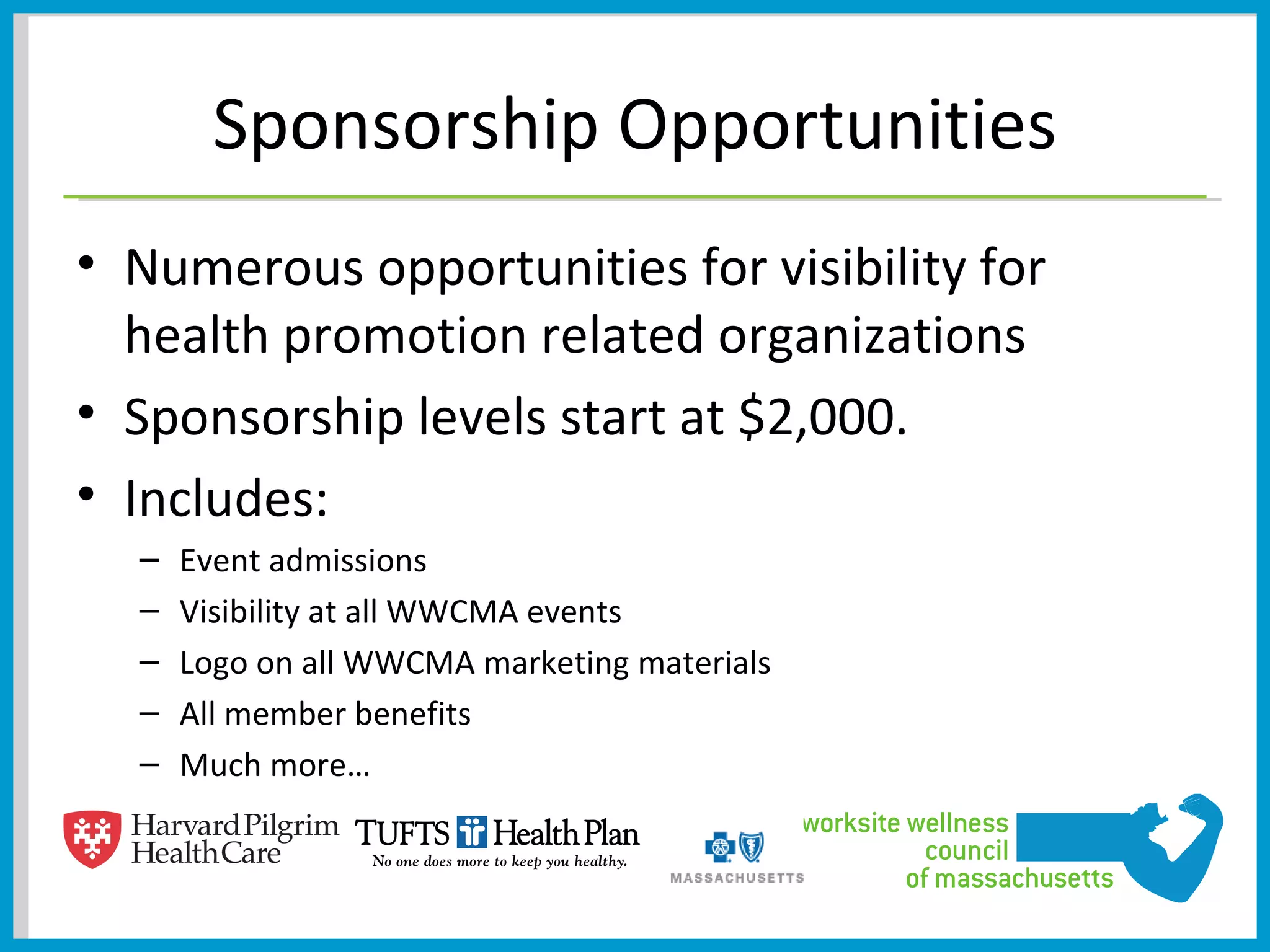Sponsorship Opportunities
• Numerous opportunities for visibility for
  health promotion related organizations
• Sponsorship levels start at $2,000.
• Includes:
  –   Event admissions
  –   Visibility at all WWCMA events
  –   Logo on all WWCMA marketing materials
  –   All member benefits
  –   Much more…
 