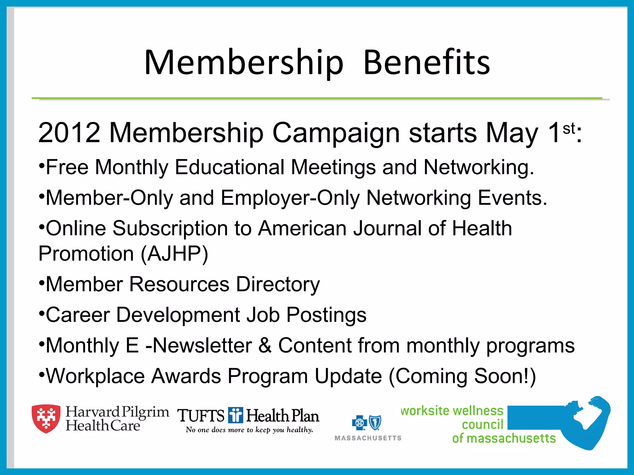 Membership Benefits
2012 Membership Campaign starts May 1st:
•Free Monthly Educational Meetings and Networking.
•Member-Only and Employer-Only Networking Events.
•Online Subscription to American Journal of Health
Promotion (AJHP)
•Member Resources Directory
•Career Development Job Postings
•Monthly E -Newsletter & Content from monthly programs
•Workplace Awards Program Update (Coming Soon!)
 